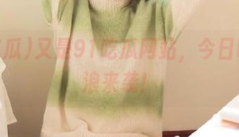 又是91吃瓜网站，今日吃瓜热浪来袭！