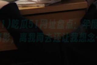 吃瓜51网址盘点：年度大瓜如幻影，离我而去还让我想念…